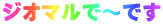 ジオマルで～す